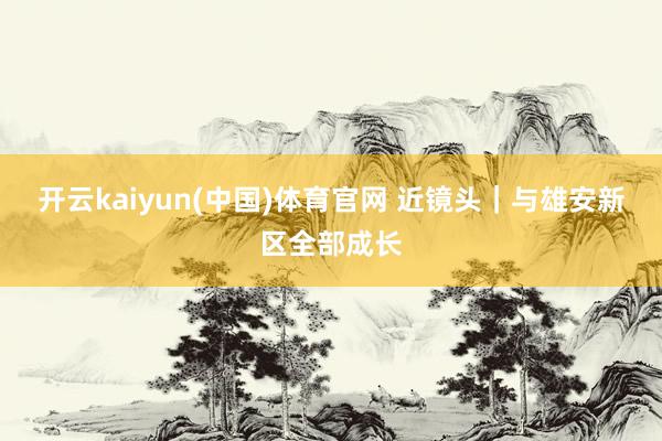 开云kaiyun(中国)体育官网 近镜头｜与雄安新区全部成长