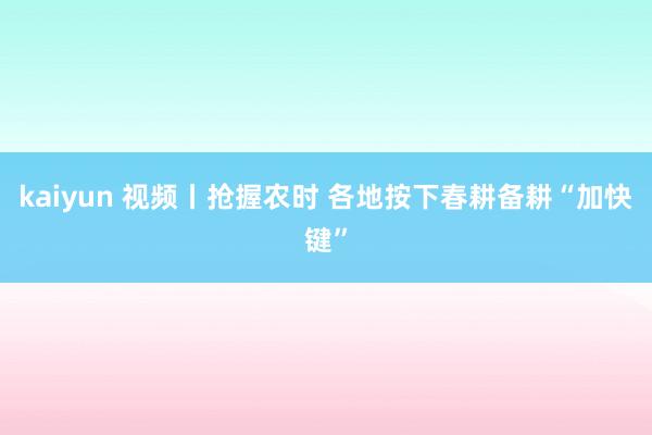 kaiyun 视频丨抢握农时 各地按下春耕备耕“加快键”