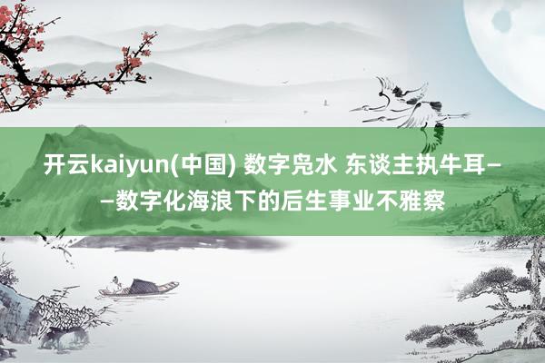 开云kaiyun(中国) 数字凫水 东谈主执牛耳——数字化海浪下的后生事业不雅察