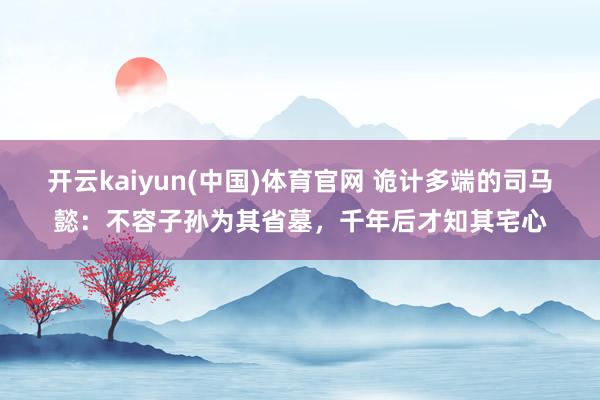 开云kaiyun(中国)体育官网 诡计多端的司马懿：不容子孙为其省墓，千年后才知其宅心