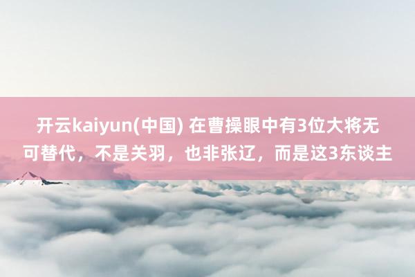 开云kaiyun(中国) 在曹操眼中有3位大将无可替代，不是关羽，也非张辽，而是这3东谈主