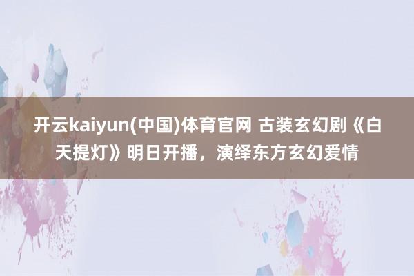 开云kaiyun(中国)体育官网 古装玄幻剧《白天提灯》明日开播,演绎东方玄幻爱情