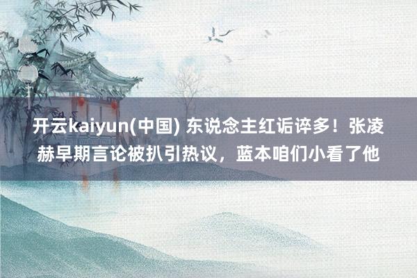 开云kaiyun(中国) 东说念主红诟谇多！张凌赫早期言论被扒引热议，蓝本咱们小看了他