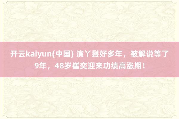 开云kaiyun(中国) 演丫鬟好多年，被解说等了9年，48岁崔奕迎来功绩高涨期！