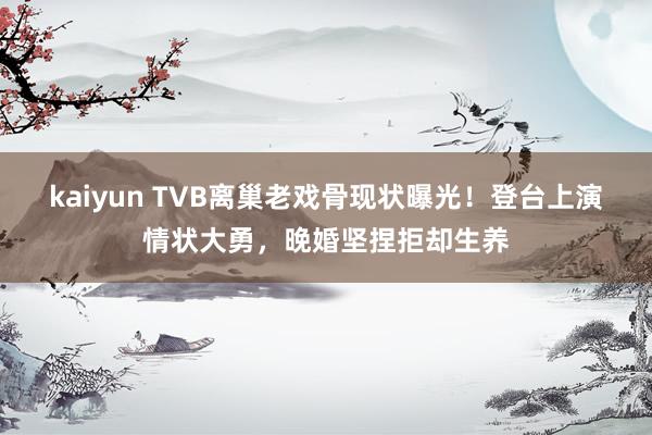 kaiyun TVB离巢老戏骨现状曝光！登台上演情状大勇，晚婚坚捏拒却生养