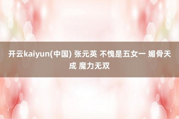 开云kaiyun(中国) 张元英 不愧是五女一 媚骨天成 魔力无双