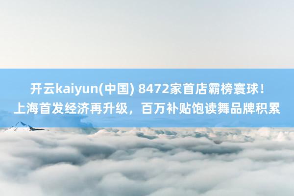 开云kaiyun(中国) 8472家首店霸榜寰球！上海首发经济再升级，百万补贴饱读舞品牌积累