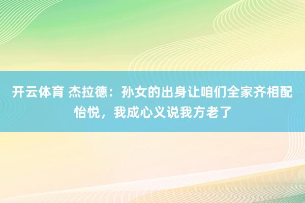 开云体育 杰拉德：孙女的出身让咱们全家齐相配怡悦，我成心义说我方老了