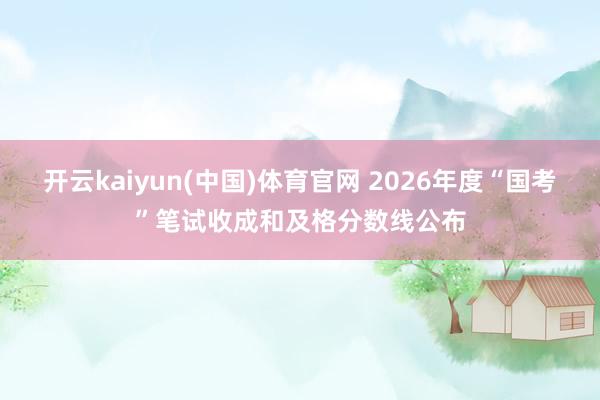 开云kaiyun(中国)体育官网 2026年度“国考”笔试收成和及格分数线公布