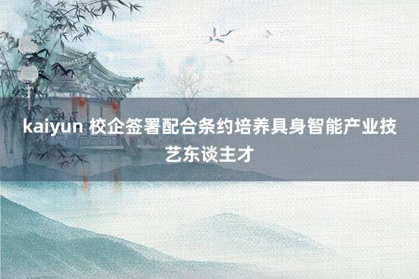 kaiyun 校企签署配合条约培养具身智能产业技艺东谈主才