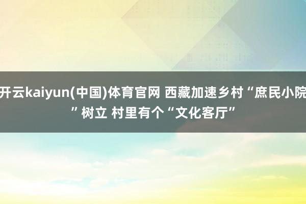 开云kaiyun(中国)体育官网 西藏加速乡村“庶民小院”树立 村里有个“文化客厅”