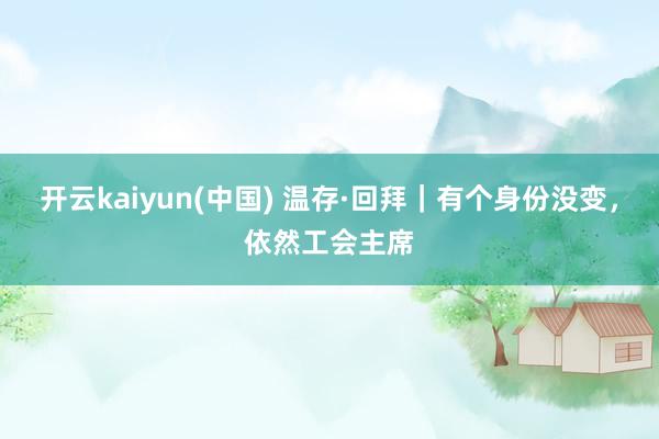 开云kaiyun(中国) 温存·回拜｜有个身份没变，依然工会主席