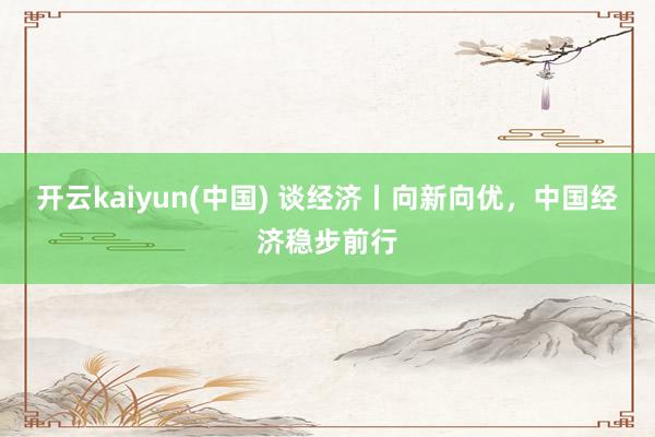 开云kaiyun(中国) 谈经济丨向新向优，中国经济稳步前行