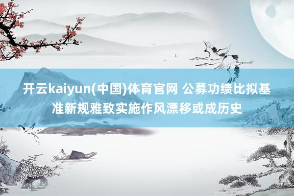 开云kaiyun(中国)体育官网 公募功绩比拟基准新规雅致实施作风漂移或成历史