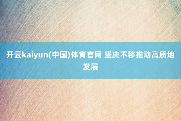开云kaiyun(中国)体育官网 坚决不移推动高质地发展