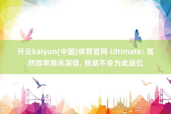 开云kaiyun(中国)体育官网 Ultimate: 既然效率尚未深信， 我就不会为此追忆