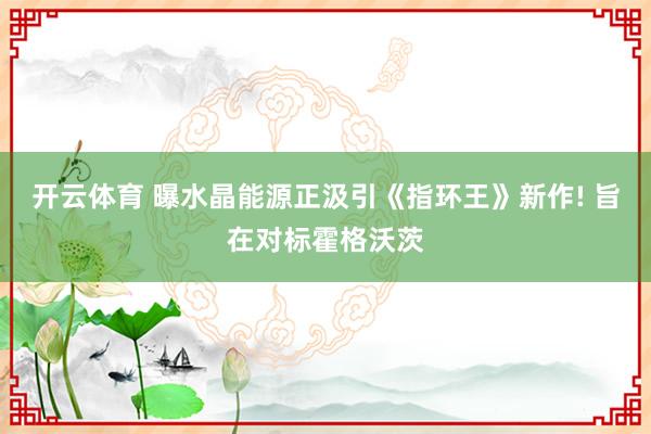 开云体育 曝水晶能源正汲引《指环王》新作! 旨在对标霍格沃茨