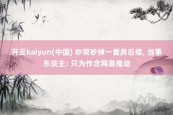 开云kaiyun(中国) 吵架吵掉一套房后续， 当事东谈主: 只为作念网易推动