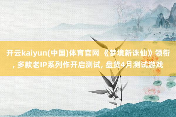 开云kaiyun(中国)体育官网 《梦境新诛仙》领衔， 多款老IP系列作开启测试， 盘货4月测试游戏