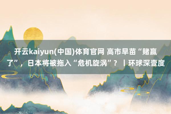 开云kaiyun(中国)体育官网 高市早苗“赌赢了”，日本将被拖入“危机旋涡”？丨环球深壹度
