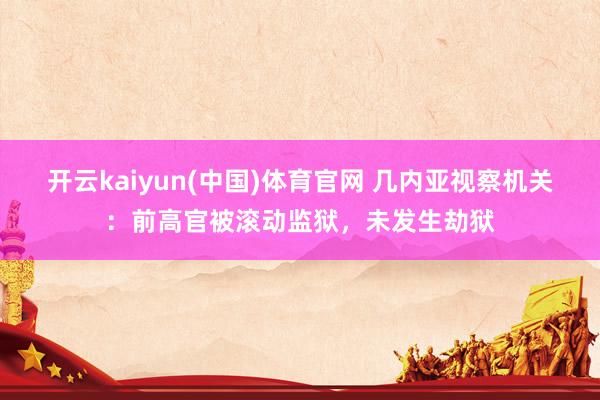 开云kaiyun(中国)体育官网 几内亚视察机关：前高官被滚动监狱，未发生劫狱