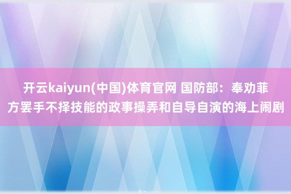 开云kaiyun(中国)体育官网 国防部：奉劝菲方罢手不择技能的政事操弄和自导自演的海上闹剧