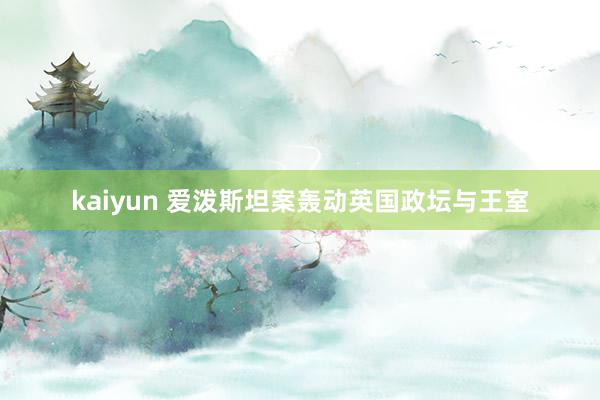 kaiyun 爱泼斯坦案轰动英国政坛与王室