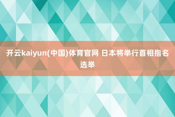 开云kaiyun(中国)体育官网 日本将举行首相指名选举