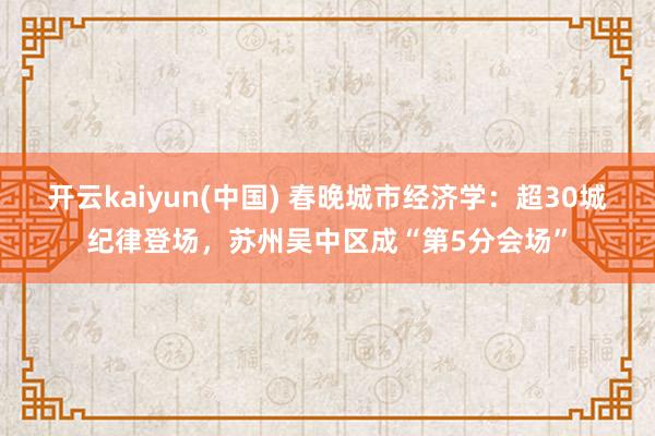 开云kaiyun(中国) 春晚城市经济学：超30城纪律登场，苏州吴中区成“第5分会场”