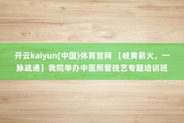 开云kaiyun(中国)体育官网 【岐黄薪火，一脉疏通】我院举办中医照管技艺专题培训班
