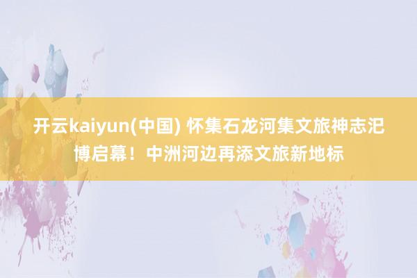 开云kaiyun(中国) 怀集石龙河集文旅神志汜博启幕！中洲河边再添文旅新地标