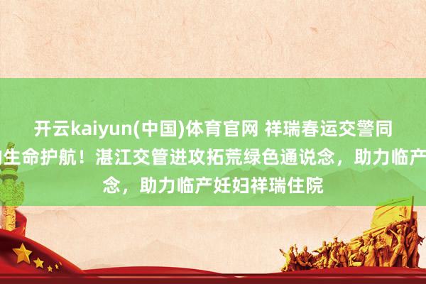开云kaiyun(中国)体育官网 祥瑞春运交警同业|春运路上的生命护航！湛江交管进攻拓荒绿色通说念，助力临产妊妇祥瑞住院