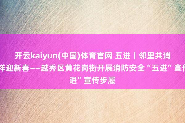 开云kaiyun(中国)体育官网 五进丨邻里共消防 吉祥迎新春——越秀区黄花岗街开展消防安全“五进”宣传步履