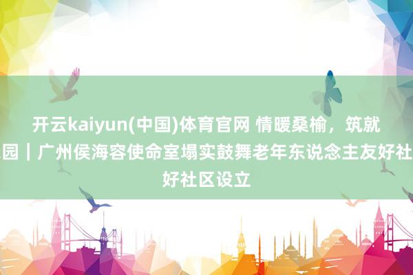 开云kaiyun(中国)体育官网 情暖桑榆，筑就幸福家园｜广州侯海容使命室塌实鼓舞老年东说念主友好社区设立