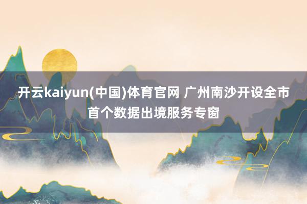 开云kaiyun(中国)体育官网 广州南沙开设全市首个数据出境服务专窗