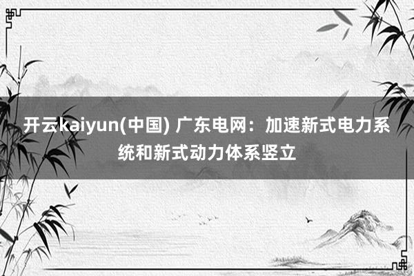 开云kaiyun(中国) 广东电网：加速新式电力系统和新式动力体系竖立