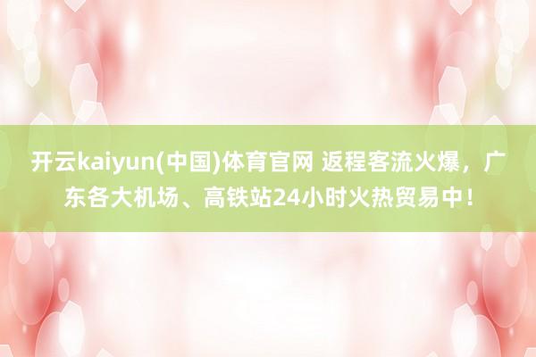 开云kaiyun(中国)体育官网 返程客流火爆，广东各大机场、高铁站24小时火热贸易中！