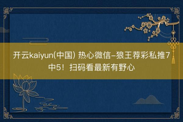 开云kaiyun(中国) 热心微信-狼王荐彩私推7中5！扫码看最新有野心