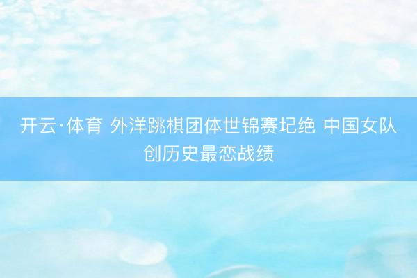 开云·体育 外洋跳棋团体世锦赛圮绝 中国女队创历史最恋战绩