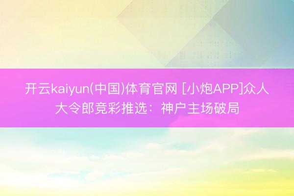 开云kaiyun(中国)体育官网 [小炮APP]众人大令郎竞彩推选：神户主场破局