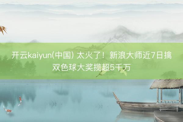 开云kaiyun(中国) 太火了！新浪大师近7日擒双色球大奖揽超5千万