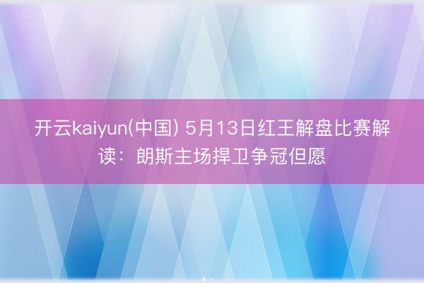 开云kaiyun(中国) 5月13日红王解盘比赛解读：朗斯主场捍卫争冠但愿