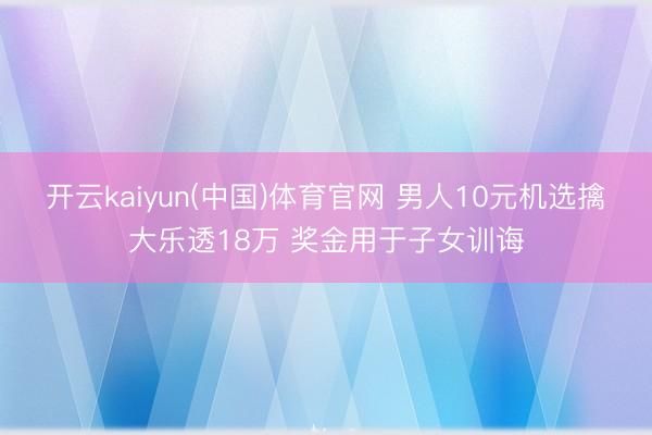 开云kaiyun(中国)体育官网 男人10元机选擒大乐透18万 奖金用于子女训诲