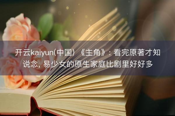 开云kaiyun(中国) 《主角》: 看完原著才知说念， 易少女的原生家庭比剧里好好多