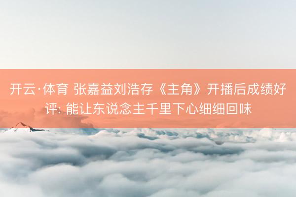 开云·体育 张嘉益刘浩存《主角》开播后成绩好评: 能让东说念主千里下心细细回味