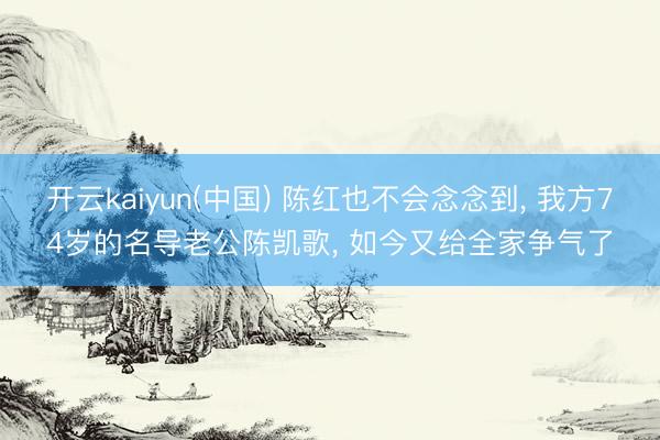 开云kaiyun(中国) 陈红也不会念念到， 我方74岁的名导老公陈凯歌， 如今又给全家争气了