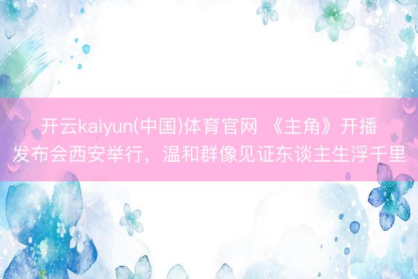 开云kaiyun(中国)体育官网 《主角》开播发布会西安举行，温和群像见证东谈主生浮千里