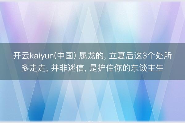 开云kaiyun(中国) 属龙的， 立夏后这3个处所多走走， 并非迷信， 是护住你的东谈主生