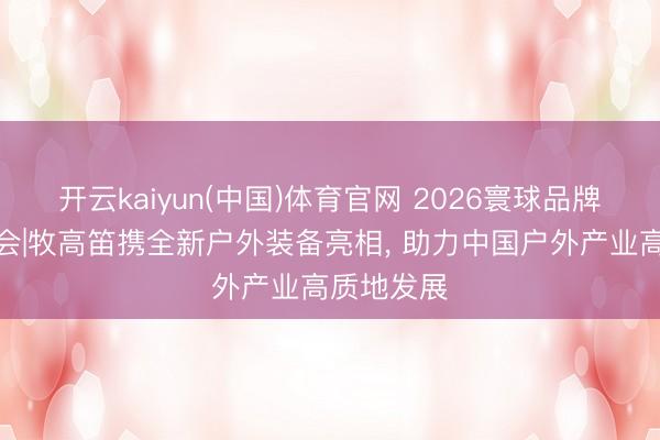 开云kaiyun(中国)体育官网 2026寰球品牌莫干山大会|牧高笛携全新户外装备亮相， 助力中国户外产业高质地发展
