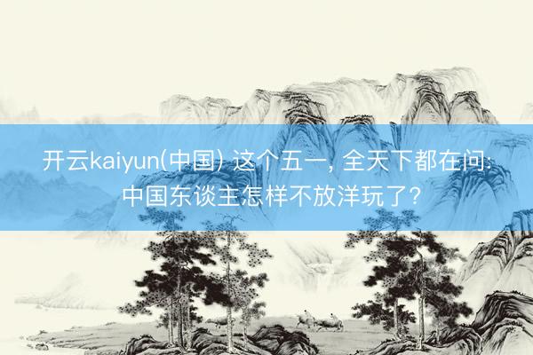 开云kaiyun(中国) 这个五一， 全天下都在问: 中国东谈主怎样不放洋玩了?